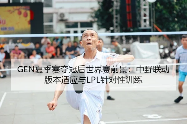 GEN夏季赛夺冠后世界赛前景：中野联动版本适应与LPL针对性训练